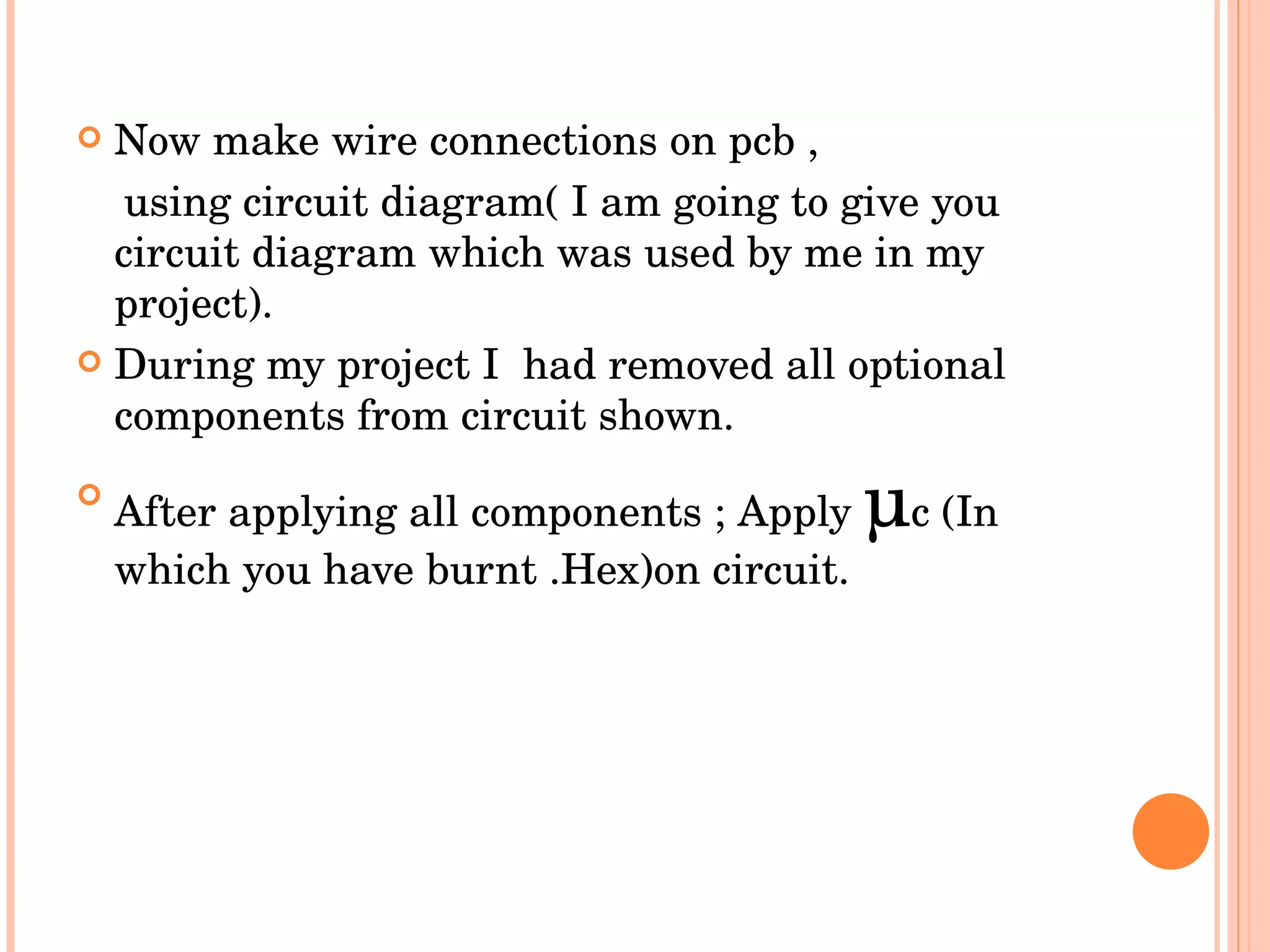Now make wire connections on pcb , using circuit diagram( I am going to give you circuit diagram which was used by me in my project). During my project I  had removed all optional components from circuit shown. After applying all components ; Apply  µ c (In which you have burnt .Hex)on circuit. 