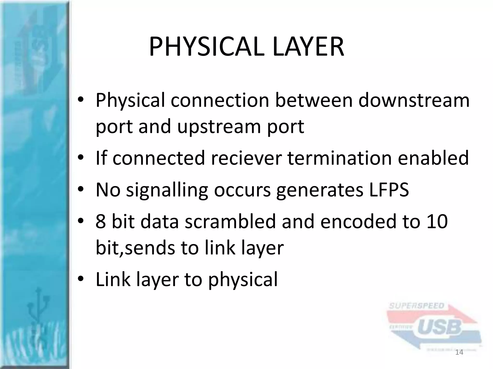 PHYSICAL LAYER
• Physical connection between downstream
port and upstream port
• If connected reciever termination enabled
• No signalling occurs generates LFPS
• 8 bit data scrambled and encoded to 10
bit,sends to link layer
• Link layer to physical

14

 
