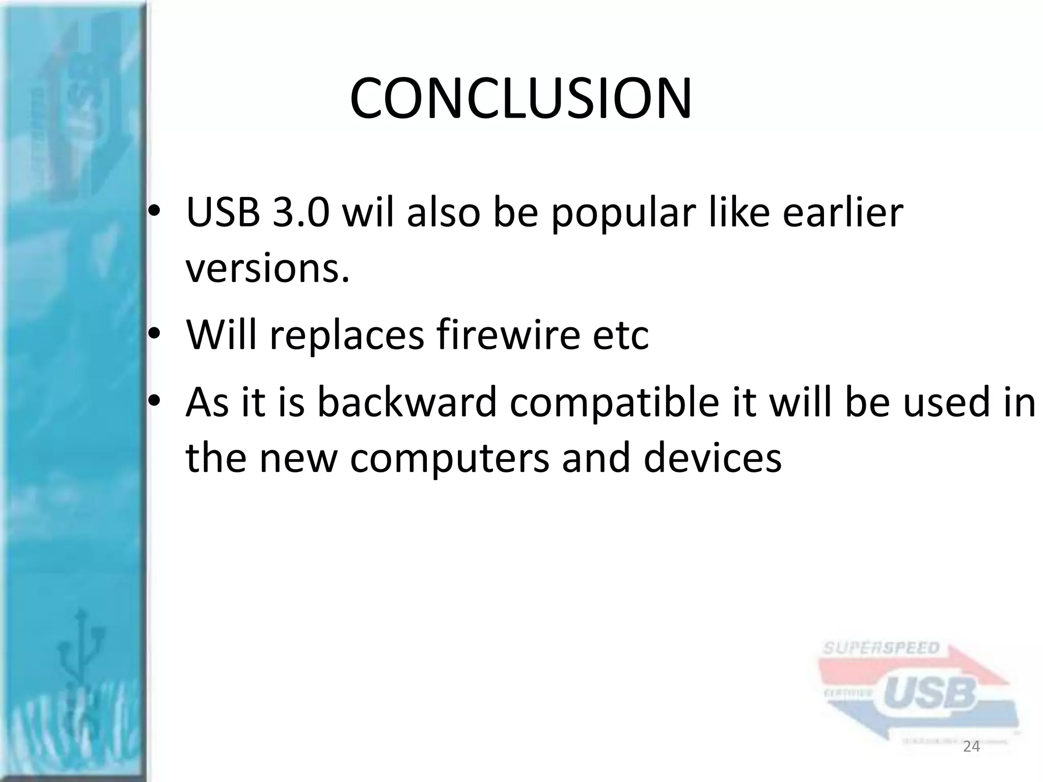 CONCLUSION
• USB 3.0 wil also be popular like earlier
versions.
• Will replaces firewire etc
• As it is backward compatible it will be used in
the new computers and devices

24

 