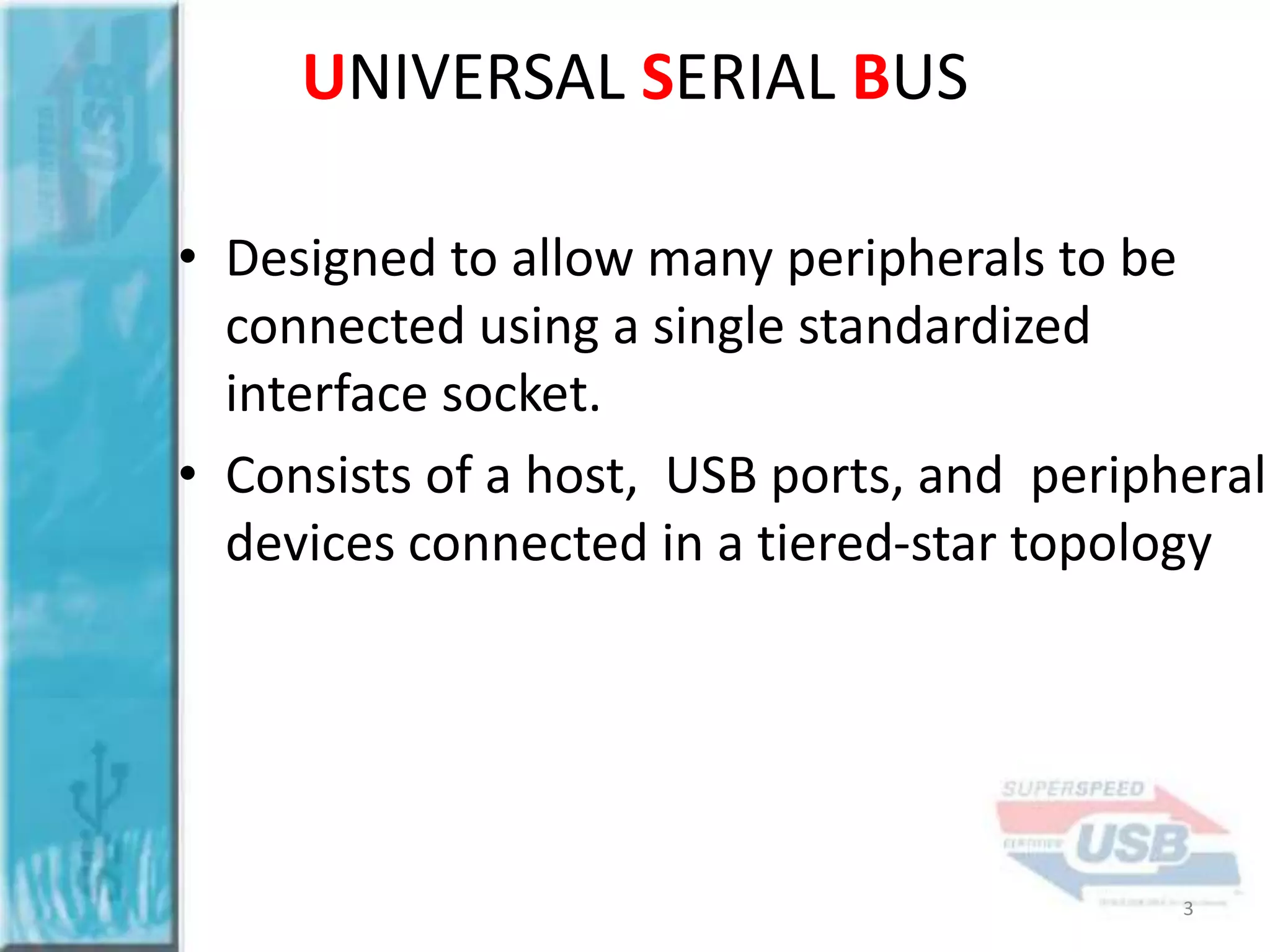 UNIVERSAL SERIAL BUS
• Designed to allow many peripherals to be
connected using a single standardized
interface socket.
• Consists of a host, USB ports, and peripheral
devices connected in a tiered-star topology

3

 