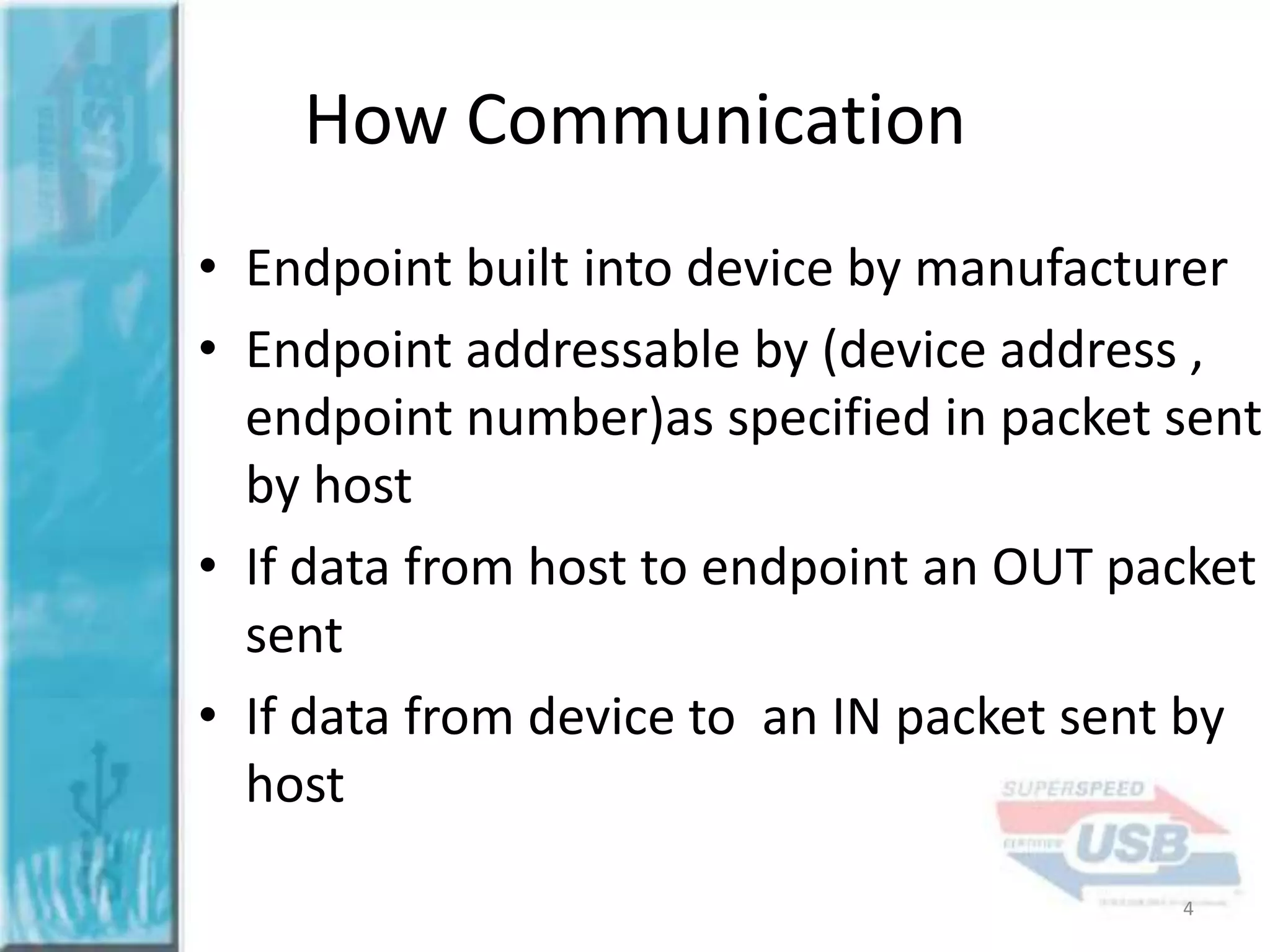 How Communication
• Endpoint built into device by manufacturer
• Endpoint addressable by (device address ,
endpoint number)as specified in packet sent
by host
• If data from host to endpoint an OUT packet
sent
• If data from device to an IN packet sent by
host
4

 
