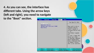 4. As you can see, the interface has
different tabs. Using the arrow keys
(left and right), you need to navigate
to the "Boot" section.
 