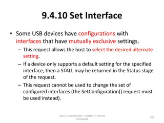 9.4.10 Set Interface
• Some USB devices have configurations with
  interfaces that have mutually exclusive settings.
   – This request allows the host to select the desired alternate
     setting.
   – If a device only supports a default setting for the specified
     interface, then a STALL may be returned in the Status stage
     of the request.
   – This request cannot be used to change the set of
     configured interfaces (the SetConfiguration() request must
     be used instead).


                      USB 2.0 Specification - Chapter 9 - Device
                                                                   100
                                     Framework
 