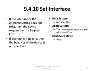 9.4.10 Set Interface
• If the interface or the                    • Default state:
  alternate setting does not                         – Not specified.
  exist, then the device                     • Address state:
  responds with a Request                            – The device must respond with
                                                       a Request Error.
  Error.
                                             • Configured state:
• If wLength is non-zero, then                       – Valid.
  the behavior of the device is
  not specified.




                      USB 2.0 Specification - Chapter 9 - Device
                                                                                 101
                                     Framework
 