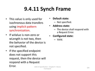 9.4.11 Synch Frame
• This value is only used for                  • Default state:
  isochronous data transfers                          – Not specified.
  using implicit pattern                       • Address state:
  synchronization.                                    – The device shall respond with
                                                            a Request Error.
• If wValue is non-zero or                     • Configured state:
  wLength is not two, then                            – Valid.
  the behavior of the device is
  not specified.
• If the specified endpoint
  does not support this
  request, then the device will
  respond with a Request
  Error.               USB 2.0 Specification - Chapter 9 - Device
                                                                                   104
                                       Framework
 