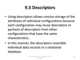 9.5 Descriptors
• Using descriptors allows concise storage of the
  attributes of individual configurations because
  each configuration may reuse descriptors or
  portions of descriptors from other
  configurations that have the same
  characteristics.
• In this manner, the descriptors resemble
  individual data records in a relational
  database.
                USB 2.0 Specification - Chapter 9 - Device
                                                             106
                               Framework
 