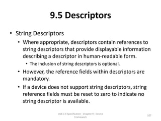 9.5 Descriptors
• String Descriptors
  • Where appropriate, descriptors contain references to
    string descriptors that provide displayable information
    describing a descriptor in human-readable form.
     • The inclusion of string descriptors is optional.
  • However, the reference fields within descriptors are
    mandatory.
  • If a device does not support string descriptors, string
    reference fields must be reset to zero to indicate no
    string descriptor is available.

                      USB 2.0 Specification - Chapter 9 - Device
                                                                   107
                                     Framework
 