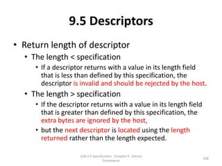 9.5 Descriptors
• Return length of descriptor
  • The length < specification
     • If a descriptor returns with a value in its length field
       that is less than defined by this specification, the
       descriptor is invalid and should be rejected by the host.
  • The length > specification
     • If the descriptor returns with a value in its length field
       that is greater than defined by this specification, the
       extra bytes are ignored by the host,
     • but the next descriptor is located using the length
       returned rather than the length expected.

                     USB 2.0 Specification - Chapter 9 - Device
                                                                    108
                                    Framework
 