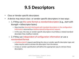 9.5 Descriptors
• Class or Vendor specific descriptors
• A device may return class- or vendor-specific descriptors in two ways:
   – 1. If they use the same format as standard descriptors (e.g., start with
      bLength + bDescriptor bytes)
        – they must be returned interleaved with standard descriptors in the configuration
          information returned by a GetDescriptor(Configuration) request.
        – In this case, the class or vendor-specific descriptors must follow a related standard
          descriptor they modify or extend.
    – 2. If they use independent of configuration information or use a
      nonstandard format
        – a GetDescriptor() request specifying the class or vendor specific descriptor type and
          index may be used to retrieve the descriptor from the device.
        – A class or vendor specification will define the appropriate way to retrieve these
          descriptors.


                              USB 2.0 Specification - Chapter 9 - Device
                                                                                             109
                                             Framework
 