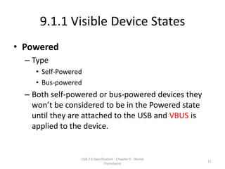 9.1.1 Visible Device States
• Powered
  – Type
     • Self-Powered
     • Bus-powered
  – Both self-powered or bus-powered devices they
    won’t be considered to be in the Powered state
    until they are attached to the USB and VBUS is
    applied to the device.


                  USB 2.0 Specification - Chapter 9 - Device
                                                               11
                                 Framework
 