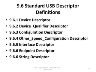 9.6 Standard USB Descriptor
               Definitions
•   9.6.1 Device Descriptor
•   9.6.2 Device_Qualifier Descriptor
•   9.6.3 Configuration Descriptor
•   9.6.4 Other_Speed_Configuration Descriptor
•   9.6.5 Interface Descriptor
•   9.6.6 Endpoint Descriptor
•   9.6.6 String Descriptor

                 USB 2.0 Specification - Chapter 9 - Device
                                                              110
                                Framework
 