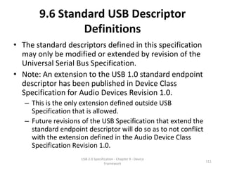 9.6 Standard USB Descriptor
               Definitions
• The standard descriptors defined in this specification
  may only be modified or extended by revision of the
  Universal Serial Bus Specification.
• Note: An extension to the USB 1.0 standard endpoint
  descriptor has been published in Device Class
  Specification for Audio Devices Revision 1.0.
   – This is the only extension defined outside USB
     Specification that is allowed.
   – Future revisions of the USB Specification that extend the
     standard endpoint descriptor will do so as to not conflict
     with the extension defined in the Audio Device Class
     Specification Revision 1.0.
                     USB 2.0 Specification - Chapter 9 - Device
                                                                  111
                                    Framework
 