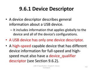 9.6.1 Device Descriptor
• A device descriptor describes general
  information about a USB device.
  – It includes information that applies globally to the
    device and all of the device’s configurations.
• A USB device has only one device descriptor.
• A high-speed capable device that has different
  device information for full-speed and high-
  speed must also have a device_qualifier
  descriptor (see Section 9.6.2).
                  USB 2.0 Specification - Chapter 9 - Device
                                                               112
                                 Framework
 
