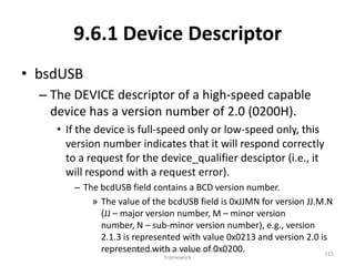 9.6.1 Device Descriptor
• bsdUSB
  – The DEVICE descriptor of a high-speed capable
    device has a version number of 2.0 (0200H).
     • If the device is full-speed only or low-speed only, this
       version number indicates that it will respond correctly
       to a request for the device_qualifier desciptor (i.e., it
       will respond with a request error).
        – The bcdUSB field contains a BCD version number.
            » The value of the bcdUSB field is 0xJJMN for version JJ.M.N
              (JJ – major version number, M – minor version
              number, N – sub-minor version number), e.g., version
              2.1.3 is represented with value 0x0213 and version 2.0 is
              represented with a value ofDevice
                      USB 2.0 Specification - Chapter 9 - 0x0200.
                                                                      115
                              Framework
 