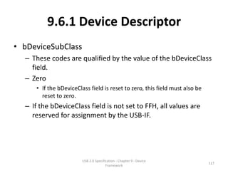 9.6.1 Device Descriptor
• bDeviceSubClass
  – These codes are qualified by the value of the bDeviceClass
    field.
  – Zero
     • If the bDeviceClass field is reset to zero, this field must also be
       reset to zero.
  – If the bDeviceClass field is not set to FFH, all values are
    reserved for assignment by the USB-IF.




                        USB 2.0 Specification - Chapter 9 - Device
                                                                             117
                                       Framework
 