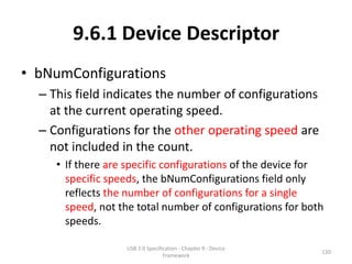 9.6.1 Device Descriptor
• bNumConfigurations
  – This field indicates the number of configurations
    at the current operating speed.
  – Configurations for the other operating speed are
    not included in the count.
     • If there are specific configurations of the device for
       specific speeds, the bNumConfigurations field only
       reflects the number of configurations for a single
       speed, not the total number of configurations for both
       speeds.

                   USB 2.0 Specification - Chapter 9 - Device
                                                                120
                                  Framework
 