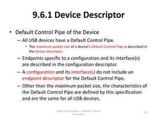 9.6.1 Device Descriptor
• Default Control Pipe of the Device
   – All USB devices have a Default Control Pipe.
      • The maximum packet size of a device’s Default Control Pipe is described in
        the device descriptor.
   – Endpoints specific to a configuration and its interface(s)
     are described in the configuration descriptor.
   – A configuration and its interface(s) do not include an
     endpoint descriptor for the Default Control Pipe.
   – Other than the maximum packet size, the characteristics of
     the Default Control Pipe are defined by this specification
     and are the same for all USB devices.

                         USB 2.0 Specification - Chapter 9 - Device
                                                                               121
                                        Framework
 