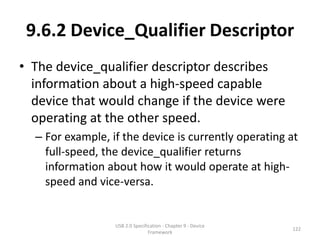 9.6.2 Device_Qualifier Descriptor
• The device_qualifier descriptor describes
  information about a high-speed capable
  device that would change if the device were
  operating at the other speed.
  – For example, if the device is currently operating at
    full-speed, the device_qualifier returns
    information about how it would operate at high-
    speed and vice-versa.


                  USB 2.0 Specification - Chapter 9 - Device
                                                               122
                                 Framework
 