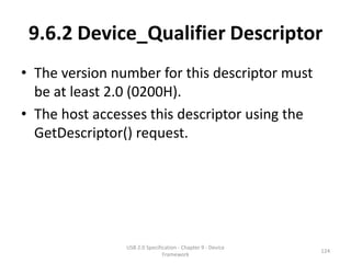9.6.2 Device_Qualifier Descriptor
• The version number for this descriptor must
  be at least 2.0 (0200H).
• The host accesses this descriptor using the
  GetDescriptor() request.




                USB 2.0 Specification - Chapter 9 - Device
                                                             124
                               Framework
 
