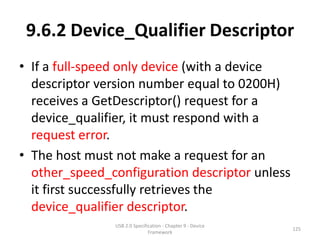 9.6.2 Device_Qualifier Descriptor
• If a full-speed only device (with a device
  descriptor version number equal to 0200H)
  receives a GetDescriptor() request for a
  device_qualifier, it must respond with a
  request error.
• The host must not make a request for an
  other_speed_configuration descriptor unless
  it first successfully retrieves the
  device_qualifier descriptor.
               USB 2.0 Specification - Chapter 9 - Device
                                                            125
                              Framework
 