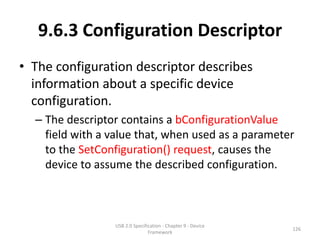 9.6.3 Configuration Descriptor
• The configuration descriptor describes
  information about a specific device
  configuration.
  – The descriptor contains a bConfigurationValue
    field with a value that, when used as a parameter
    to the SetConfiguration() request, causes the
    device to assume the described configuration.



                 USB 2.0 Specification - Chapter 9 - Device
                                                              126
                                Framework
 