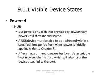 9.1.1 Visible Device States
• Powered
  – HUB
    • Bus powered hubs do not provide any downstream
      power until they are configured.
    • A USB device must be able to be addressed within a
      specified time period from when power is initially
      applied (refer to Chapter 7).
    • After an attachment to a port has been detected, the
      host may enable the port, which will also reset the
      device attached to the port.

                  USB 2.0 Specification - Chapter 9 - Device
                                                               13
                                 Framework
 