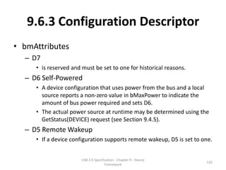 9.6.3 Configuration Descriptor
• bmAttributes
  – D7
     • is reserved and must be set to one for historical reasons.
  – D6 Self-Powered
     • A device configuration that uses power from the bus and a local
       source reports a non-zero value in bMaxPower to indicate the
       amount of bus power required and sets D6.
     • The actual power source at runtime may be determined using the
       GetStatus(DEVICE) request (see Section 9.4.5).
  – D5 Remote Wakeup
     • If a device configuration supports remote wakeup, D5 is set to one.


                       USB 2.0 Specification - Chapter 9 - Device
                                                                       132
                                      Framework
 