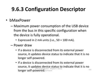 9.6.3 Configuration Descriptor
• bMaxPower
  – Maximum power consumption of the USB device
    from the bus in this specific configuration when
    the device is fully operational.
     • Expressed in 2 mA units (i.e., 50 = 100 mA).
  – Power draw
     • If a device is disconnected from its external power
       source, it updates device status to indicate that it is no
       longer self-powered.
     • If a device is disconnected from its external power
       source, it updates device status to indicate that it is no
                      USB 2.0 Specification - Chapter 9 - Device
                                                                 133
       longer self-powered.Framework
 