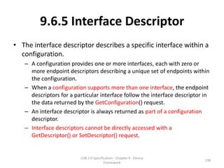 9.6.5 Interface Descriptor
• The interface descriptor describes a specific interface within a
  configuration.
   – A configuration provides one or more interfaces, each with zero or
     more endpoint descriptors describing a unique set of endpoints within
     the configuration.
   – When a configuration supports more than one interface, the endpoint
     descriptors for a particular interface follow the interface descriptor in
     the data returned by the GetConfiguration() request.
   – An interface descriptor is always returned as part of a configuration
     descriptor.
   – Interface descriptors cannot be directly accessed with a
     GetDescriptor() or SetDescriptor() request.


                         USB 2.0 Specification - Chapter 9 - Device
                                                                            138
                                        Framework
 