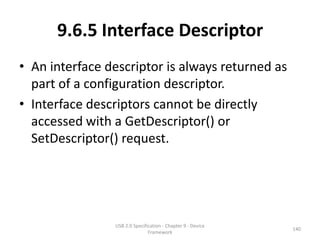 9.6.5 Interface Descriptor
• An interface descriptor is always returned as
  part of a configuration descriptor.
• Interface descriptors cannot be directly
  accessed with a GetDescriptor() or
  SetDescriptor() request.




                USB 2.0 Specification - Chapter 9 - Device
                                                             140
                               Framework
 