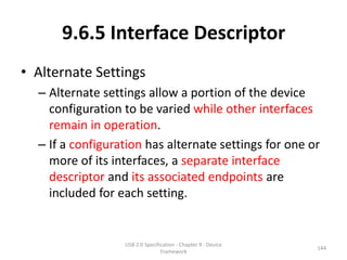 9.6.5 Interface Descriptor
• Alternate Settings
  – Alternate settings allow a portion of the device
    configuration to be varied while other interfaces
    remain in operation.
  – If a configuration has alternate settings for one or
    more of its interfaces, a separate interface
    descriptor and its associated endpoints are
    included for each setting.


                  USB 2.0 Specification - Chapter 9 - Device
                                                               144
                                 Framework
 
