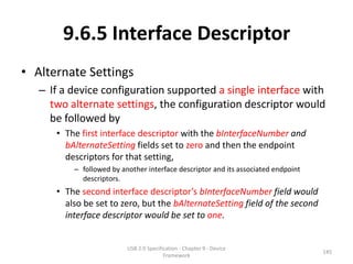 9.6.5 Interface Descriptor
• Alternate Settings
   – If a device configuration supported a single interface with
     two alternate settings, the configuration descriptor would
     be followed by
      • The first interface descriptor with the bInterfaceNumber and
        bAlternateSetting fields set to zero and then the endpoint
        descriptors for that setting,
          – followed by another interface descriptor and its associated endpoint
            descriptors.
      • The second interface descriptor’s bInterfaceNumber field would
        also be set to zero, but the bAlternateSetting field of the second
        interface descriptor would be set to one.


                          USB 2.0 Specification - Chapter 9 - Device
                                                                                   145
                                         Framework
 