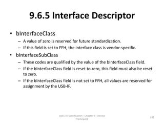9.6.5 Interface Descriptor
• bInterfaceClass
   – A value of zero is reserved for future standardization.
   – If this field is set to FFH, the interface class is vendor-specific.
• bInterfaceSubClass
   – These codes are qualified by the value of the bInterfaceClass field.
   – If the bInterfaceClass field is reset to zero, this field must also be reset
     to zero.
   – If the bInterfaceClass field is not set to FFH, all values are reserved for
     assignment by the USB-IF.




                           USB 2.0 Specification - Chapter 9 - Device
                                                                               147
                                          Framework
 