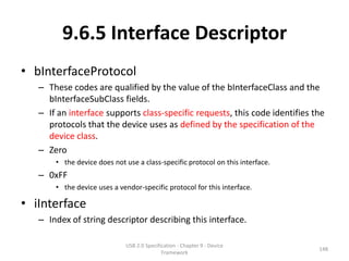 9.6.5 Interface Descriptor
• bInterfaceProtocol
   – These codes are qualified by the value of the bInterfaceClass and the
     bInterfaceSubClass fields.
   – If an interface supports class-specific requests, this code identifies the
     protocols that the device uses as defined by the specification of the
     device class.
   – Zero
       • the device does not use a class-specific protocol on this interface.
   – 0xFF
       • the device uses a vendor-specific protocol for this interface.

• iInterface
   – Index of string descriptor describing this interface.

                             USB 2.0 Specification - Chapter 9 - Device
                                                                                148
                                            Framework
 