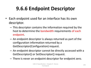 9.6.6 Endpoint Descriptor
• Each endpoint used for an interface has its own
  descriptor.
   – This descriptor contains the information required by the
     host to determine the bandwidth requirements of each
     endpoint.
   – An endpoint descriptor is always returned as part of the
     configuration information returned by a
     GetDescriptor(Configuration) request.
   – An endpoint descriptor cannot be directly accessed with a
     GetDescriptor() or SetDescriptor() request.
   – There is never an endpoint descriptor for endpoint zero.
                     USB 2.0 Specification - Chapter 9 - Device
                                                                  149
                                    Framework
 