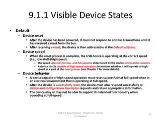 9.1.1 Visible Device States
• Default
   – Device reset
       • After the device has been powered, it must not respond to any bus transactions until it
         has received a reset from the bus.
       • After receiving a reset, the device is then addressable at the default address.
   – Device speed
       • When the reset process is complete, the USB device is operating at the correct speed
         (i.e., low-/full-/highspeed).
            – The speed selection for low- and full-speed is determined by the device termination resistors.
            – A device that is capable of high-speed operation determines whether it will operate at high-
              speed as a part of the reset process (see Chapter 7 for more details).
   – Device behavior
       • A device capable of high-speed operation must reset successfully at full-speed when in
         an electrical environment that is operating at full-speed.
       • After the device is successfully reset, the device must also respond successfully to
         device and configuration descriptor requests and return appropriate information.
       • The device may or may not be able to support its intended functionality when
         operating at full-speed.




                               USB 2.0 Specification - Chapter 9 - Device
                                                                                                          15
                                              Framework
 