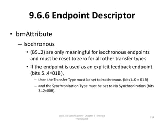 9.6.6 Endpoint Descriptor
• bmAttribute
  – Isochronous
     • (B5..2) are only meaningful for isochronous endpoints
       and must be reset to zero for all other transfer types.
     • If the endpoint is used as an explicit feedback endpoint
       (bits 5..4=01B),
        – then the Transfer Type must be set to isochronous (bits1..0 = 01B)
        – and the Synchronization Type must be set to No Synchronization (bits
          3..2=00B).




                      USB 2.0 Specification - Chapter 9 - Device
                                                                           154
                                     Framework
 