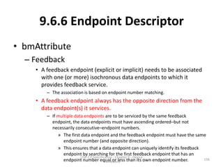 9.6.6 Endpoint Descriptor
• bmAttribute
  – Feedback
     • A feedback endpoint (explicit or implicit) needs to be associated
       with one (or more) isochronous data endpoints to which it
       provides feedback service.
         – The association is based on endpoint number matching.
     • A feedback endpoint always has the opposite direction from the
       data endpoint(s) it services.
         – If multiple data endpoints are to be serviced by the same feedback
           endpoint, the data endpoints must have ascending ordered–but not
           necessarily consecutive–endpoint numbers.
              » The first data endpoint and the feedback endpoint must have the same
                 endpoint number (and opposite direction).
              » This ensures that a data endpoint can uniquely identify its feedback
                 endpoint by searching for the first feedback endpoint that has an
                          USB 2.0 Specification - Chapter 9 - Device
                 endpoint number equal or less than its own endpoint number.
                                         Framework
                                                                                     156
 