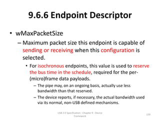 9.6.6 Endpoint Descriptor
• wMaxPacketSize
  – Maximum packet size this endpoint is capable of
    sending or receiving when this configuration is
    selected.
     • For isochronous endpoints, this value is used to reserve
       the bus time in the schedule, required for the per-
       (micro)frame data payloads.
        – The pipe may, on an ongoing basis, actually use less
          bandwidth than that reserved.
        – The device reports, if necessary, the actual bandwidth used
          via its normal, non-USB defined mechanisms.

                     USB 2.0 Specification - Chapter 9 - Device
                                                                        159
                                    Framework
 