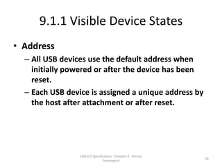 9.1.1 Visible Device States
• Address
  – All USB devices use the default address when
    initially powered or after the device has been
    reset.
  – Each USB device is assigned a unique address by
    the host after attachment or after reset.




                 USB 2.0 Specification - Chapter 9 - Device
                                                              16
                                Framework
 