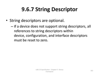 9.6.7 String Descriptor
• String descriptors are optional.
  – If a device does not support string descriptors, all
    references to string descriptors within
    device, configuration, and interface descriptors
    must be reset to zero.




                  USB 2.0 Specification - Chapter 9 - Device
                                                               162
                                 Framework
 