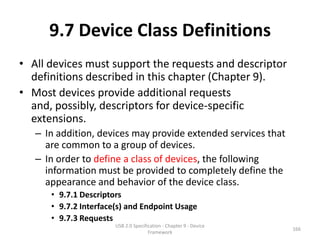 9.7 Device Class Definitions
• All devices must support the requests and descriptor
  definitions described in this chapter (Chapter 9).
• Most devices provide additional requests
  and, possibly, descriptors for device-specific
  extensions.
   – In addition, devices may provide extended services that
     are common to a group of devices.
   – In order to define a class of devices, the following
     information must be provided to completely define the
     appearance and behavior of the device class.
      • 9.7.1 Descriptors
      • 9.7.2 Interface(s) and Endpoint Usage
      • 9.7.3 Requests
                       USB 2.0 Specification - Chapter 9 - Device
                                                                    166
                                      Framework
 