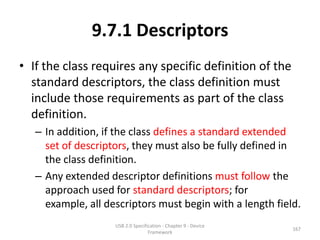 9.7.1 Descriptors
• If the class requires any specific definition of the
  standard descriptors, the class definition must
  include those requirements as part of the class
  definition.
   – In addition, if the class defines a standard extended
     set of descriptors, they must also be fully defined in
     the class definition.
   – Any extended descriptor definitions must follow the
     approach used for standard descriptors; for
     example, all descriptors must begin with a length field.
                    USB 2.0 Specification - Chapter 9 - Device
                                                                 167
                                   Framework
 