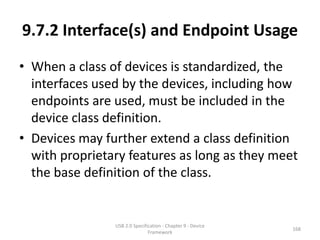 9.7.2 Interface(s) and Endpoint Usage
• When a class of devices is standardized, the
  interfaces used by the devices, including how
  endpoints are used, must be included in the
  device class definition.
• Devices may further extend a class definition
  with proprietary features as long as they meet
  the base definition of the class.


                USB 2.0 Specification - Chapter 9 - Device
                                                             168
                               Framework
 
