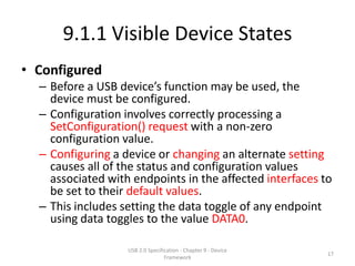 9.1.1 Visible Device States
• Configured
  – Before a USB device’s function may be used, the
    device must be configured.
  – Configuration involves correctly processing a
    SetConfiguration() request with a non-zero
    configuration value.
  – Configuring a device or changing an alternate setting
    causes all of the status and configuration values
    associated with endpoints in the affected interfaces to
    be set to their default values.
  – This includes setting the data toggle of any endpoint
    using data toggles to the value DATA0.

                   USB 2.0 Specification - Chapter 9 - Device
                                                                17
                                  Framework
 