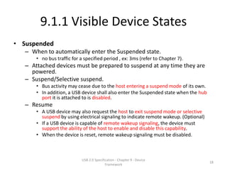 9.1.1 Visible Device States
• Suspended
   – When to automatically enter the Suspended state.
       • no bus traffic for a specified period , ex: 3ms (refer to Chapter 7).
   – Attached devices must be prepared to suspend at any time they are
     powered.
   – Suspend/Selective suspend.
       • Bus activity may cease due to the host entering a suspend mode of its own.
       • In addition, a USB device shall also enter the Suspended state when the hub
         port it is attached to is disabled.
   – Resume
       • A USB device may also request the host to exit suspend mode or selective
         suspend by using electrical signaling to indicate remote wakeup. (Optional)
       • If a USB device is capable of remote wakeup signaling, the device must
         support the ability of the host to enable and disable this capability.
       • When the device is reset, remote wakeup signaling must be disabled.



                             USB 2.0 Specification - Chapter 9 - Device
                                                                                       18
                                            Framework
 
