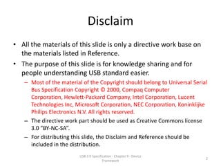 Disclaim
• All the materials of this slide is only a directive work base on
  the materials listed in Reference.
• The purpose of this slide is for knowledge sharing and for
  people understanding USB standard easier.
   – Most of the material of the Copyright should belong to Universal Serial
     Bus Specification Copyright © 2000, Compaq Computer
     Corporation, Hewlett-Packard Company, Intel Corporation, Lucent
     Technologies Inc, Microsoft Corporation, NEC Corporation, Koninklijke
     Philips Electronics N.V. All rights reserved.
   – The directive work part should be used as Creative Commons license
     3.0 “BY-NC-SA”.
   – For distributing this slide, the Disclaim and Reference should be
     included in the distribution.
                         USB 2.0 Specification - Chapter 9 - Device
                                                                           2
                                        Framework
 