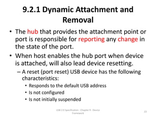 9.2.1 Dynamic Attachment and
              Removal
• The hub that provides the attachment point or
  port is responsible for reporting any change in
  the state of the port.
• When host enables the hub port when device
  is attached, will also lead device resetting.
  – A reset (port reset) USB device has the following
    characteristics:
     • Responds to the default USB address
     • Is not configured
     • Is not initially suspended
                   USB 2.0 Specification - Chapter 9 - Device
                                                                23
                                  Framework
 