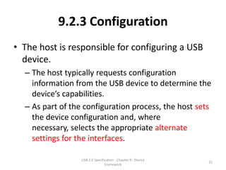 9.2.3 Configuration
• The host is responsible for configuring a USB
  device.
  – The host typically requests configuration
    information from the USB device to determine the
    device’s capabilities.
  – As part of the configuration process, the host sets
    the device configuration and, where
    necessary, selects the appropriate alternate
    settings for the interfaces.

                  USB 2.0 Specification - Chapter 9 - Device
                                                               25
                                 Framework
 