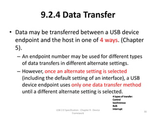 9.2.4 Data Transfer
• Data may be transferred between a USB device
  endpoint and the host in one of 4 ways. (Chapter
  5).
  – An endpoint number may be used for different types
    of data transfers in different alternate settings.
  – However, once an alternate setting is selected
    (including the default setting of an interface), a USB
    device endpoint uses only one data transfer method
    until a different alternate setting is selected.


                   USB 2.0 Specification - Chapter 9 - Device
                                                                30
                                  Framework
 